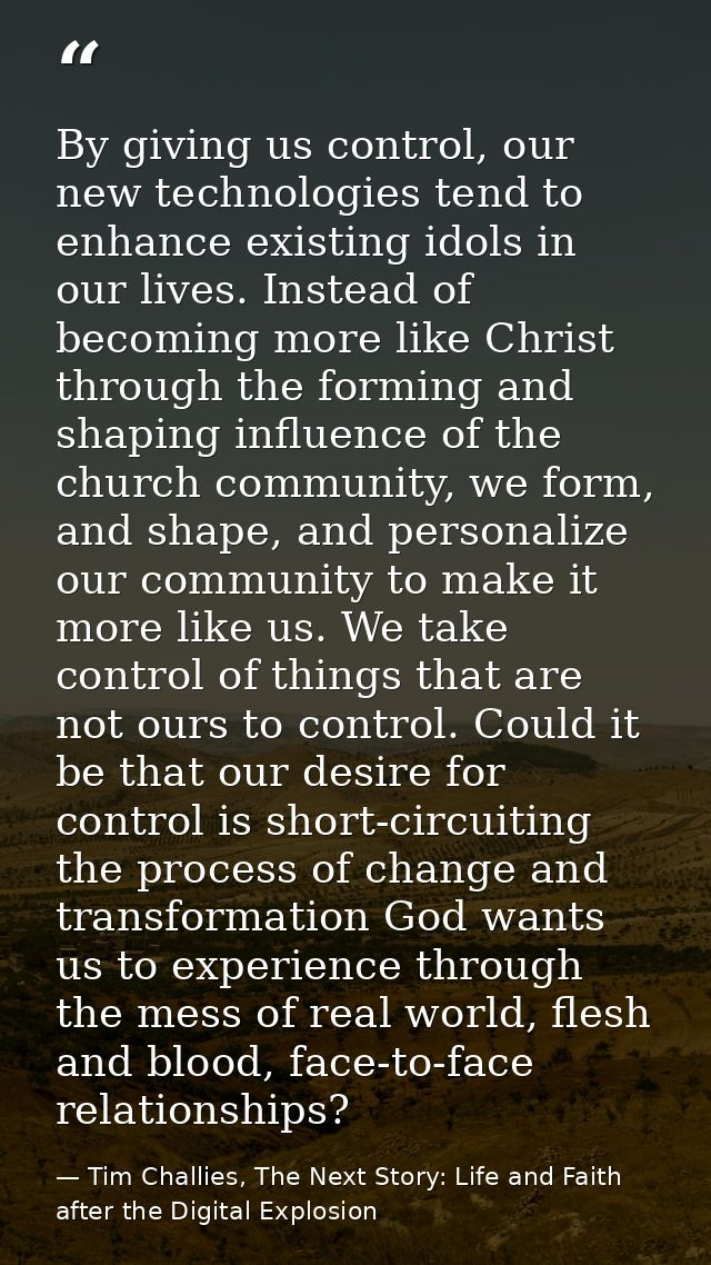 By giving us control, our new technologies tend to enhance existing idols in our lives. Instead of becoming more like Ch — Tim Challies, The Next Story: Life and Faith after the Digital Explosion