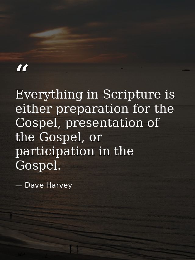 Everything in Scripture is either preparation for the Gospel, presentation of the Gospel, or participation in the Gospel — Dave Harvey