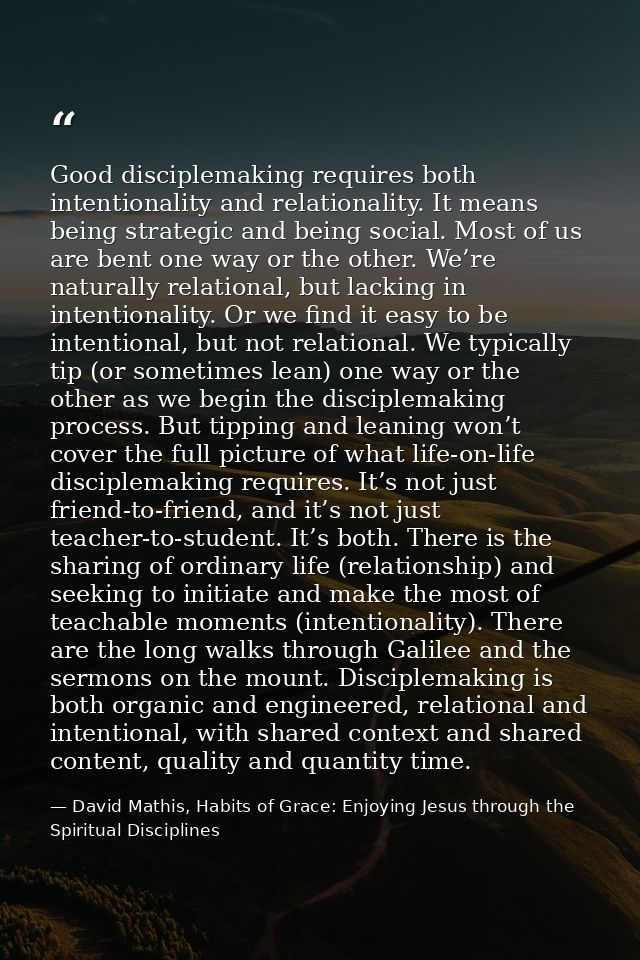 Good disciplemaking requires both intentionality and relationality. It means being strategic and being social. Most of u — David Mathis, Habits of Grace: Enjoying Jesus through the Spiritual Disciplines