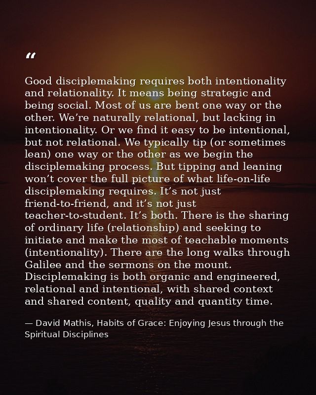 Good disciplemaking requires both intentionality and relationality. It means being strategic and being social. Most of u — David Mathis, Habits of Grace: Enjoying Jesus through the Spiritual Disciplines