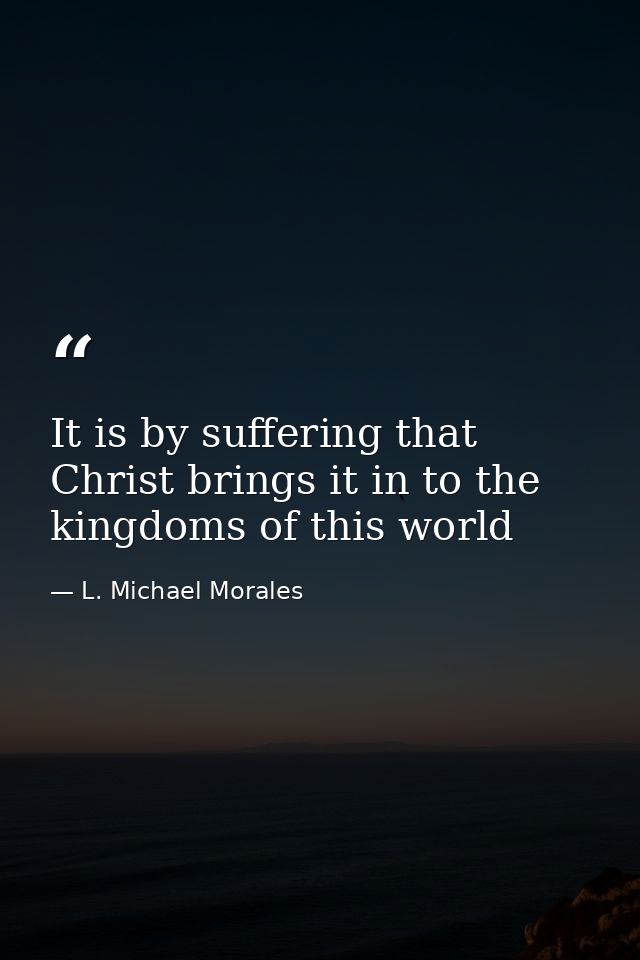It is by suffering that Christ brings it in to the kingdoms of this world — L. Michael Morales