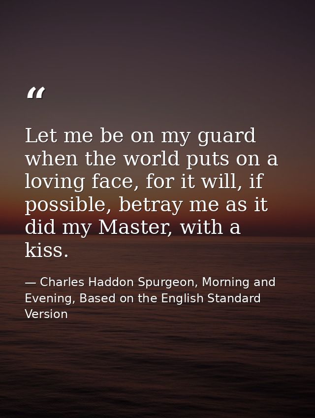 Let me be on my guard when the world puts on a loving face, for it will, if possible, betray me as it did my Master, wit — Charles Haddon Spurgeon, Morning and Evening, Based on the English Standard Version