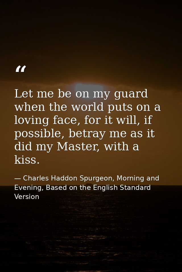 Let me be on my guard when the world puts on a loving face, for it will, if possible, betray me as it did my Master, wit — Charles Haddon Spurgeon, Morning and Evening, Based on the English Standard Version