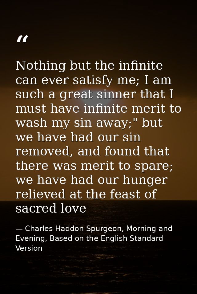 Nothing but the infinite can ever satisfy me; I am such a great sinner that I must have infinite merit to wash my sin aw — Charles Haddon Spurgeon, Morning and Evening, Based on the English Standard Version