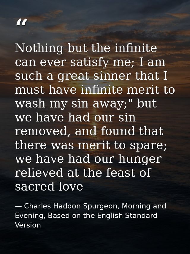 Nothing but the infinite can ever satisfy me; I am such a great sinner that I must have infinite merit to wash my sin aw — Charles Haddon Spurgeon, Morning and Evening, Based on the English Standard Version