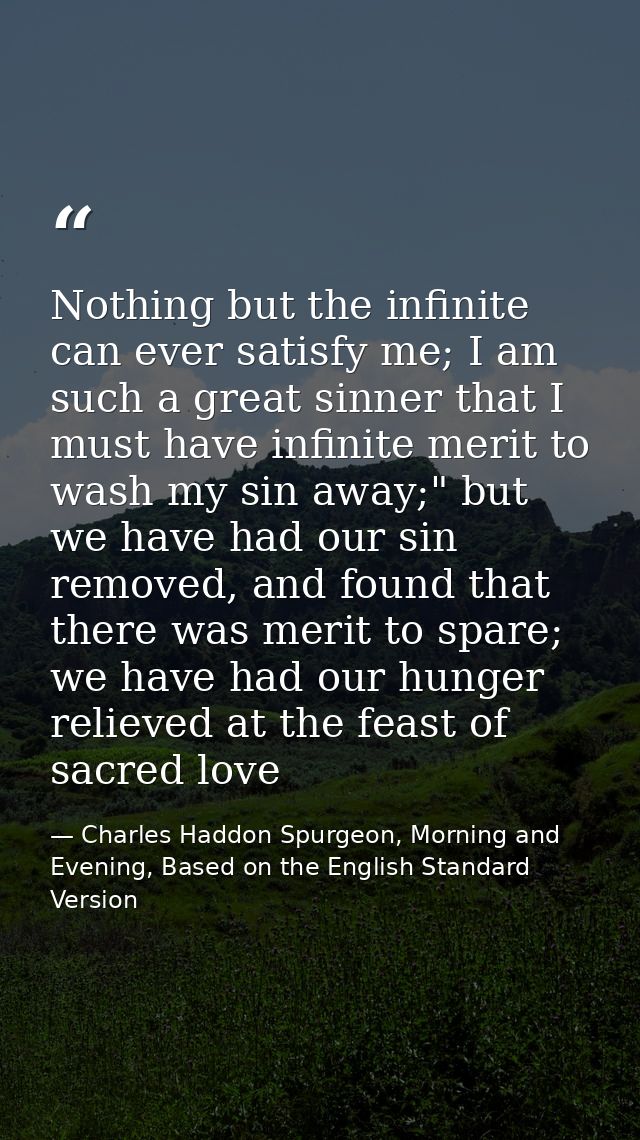 Nothing but the infinite can ever satisfy me; I am such a great sinner that I must have infinite merit to wash my sin aw — Charles Haddon Spurgeon, Morning and Evening, Based on the English Standard Version