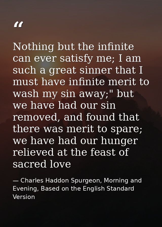 Nothing but the infinite can ever satisfy me; I am such a great sinner that I must have infinite merit to wash my sin aw — Charles Haddon Spurgeon, Morning and Evening, Based on the English Standard Version