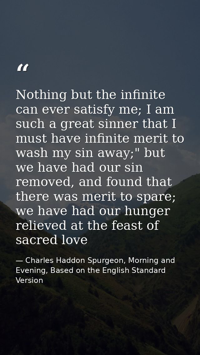 Nothing but the infinite can ever satisfy me; I am such a great sinner that I must have infinite merit to wash my sin aw — Charles Haddon Spurgeon, Morning and Evening, Based on the English Standard Version