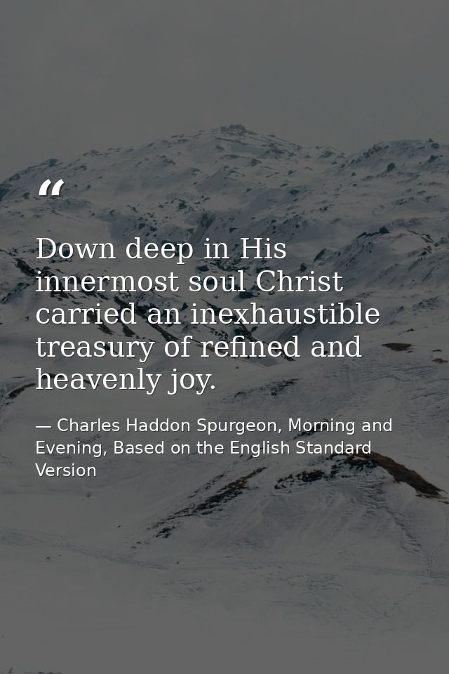 Down deep in His innermost soul Christ carried an inexhaustible treasury of refined and heavenly joy. — Charles Haddon Spurgeon, Morning and Evening, Based on the English Standard Version
