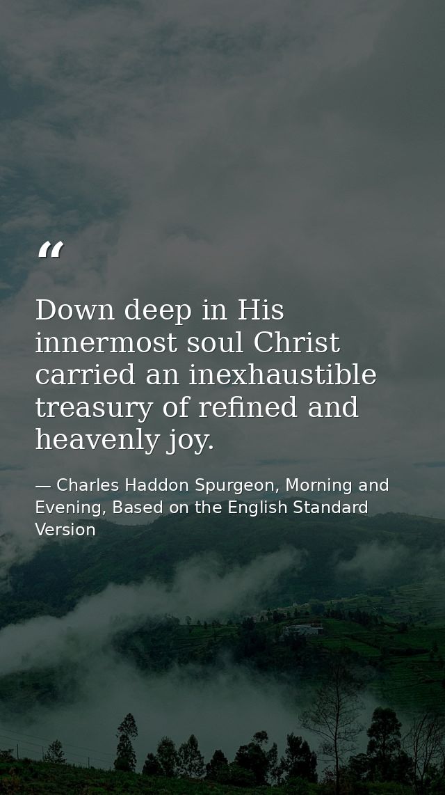 Down deep in His innermost soul Christ carried an inexhaustible treasury of refined and heavenly joy. — Charles Haddon Spurgeon, Morning and Evening, Based on the English Standard Version