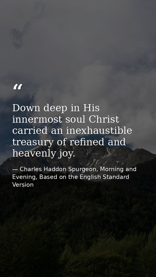 Down deep in His innermost soul Christ carried an inexhaustible treasury of refined and heavenly joy. — Charles Haddon Spurgeon, Morning and Evening, Based on the English Standard Version