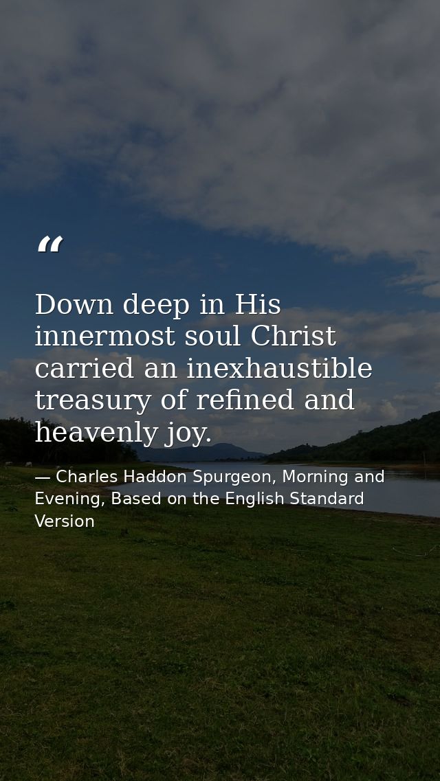 Down deep in His innermost soul Christ carried an inexhaustible treasury of refined and heavenly joy. — Charles Haddon Spurgeon, Morning and Evening, Based on the English Standard Version