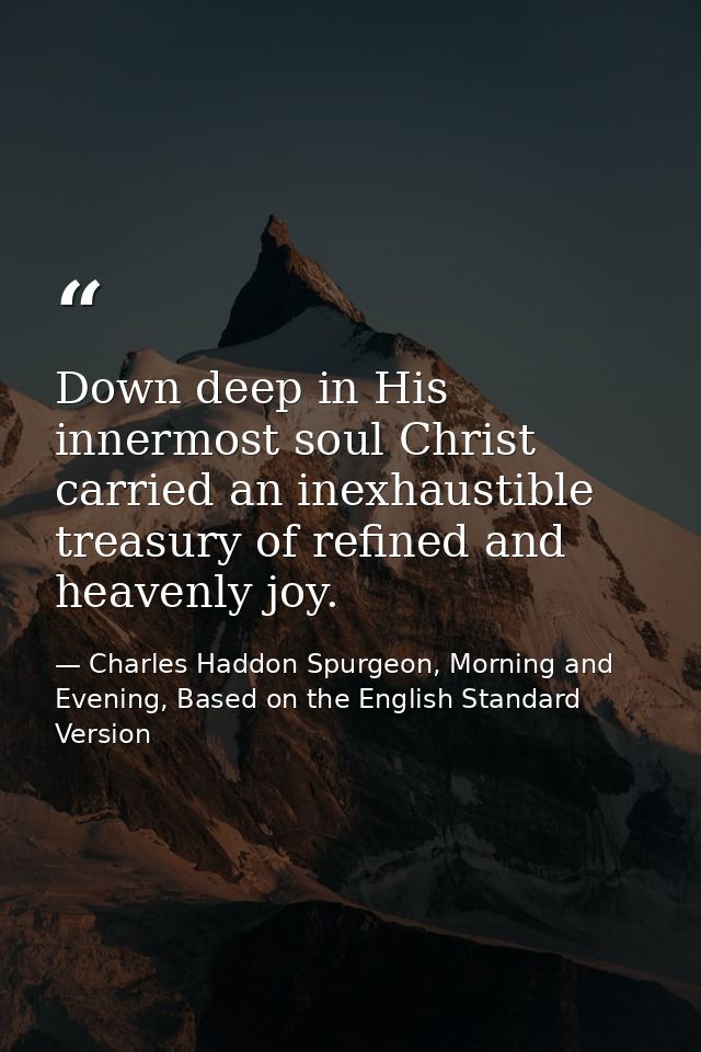 Down deep in His innermost soul Christ carried an inexhaustible treasury of refined and heavenly joy. — Charles Haddon Spurgeon, Morning and Evening, Based on the English Standard Version