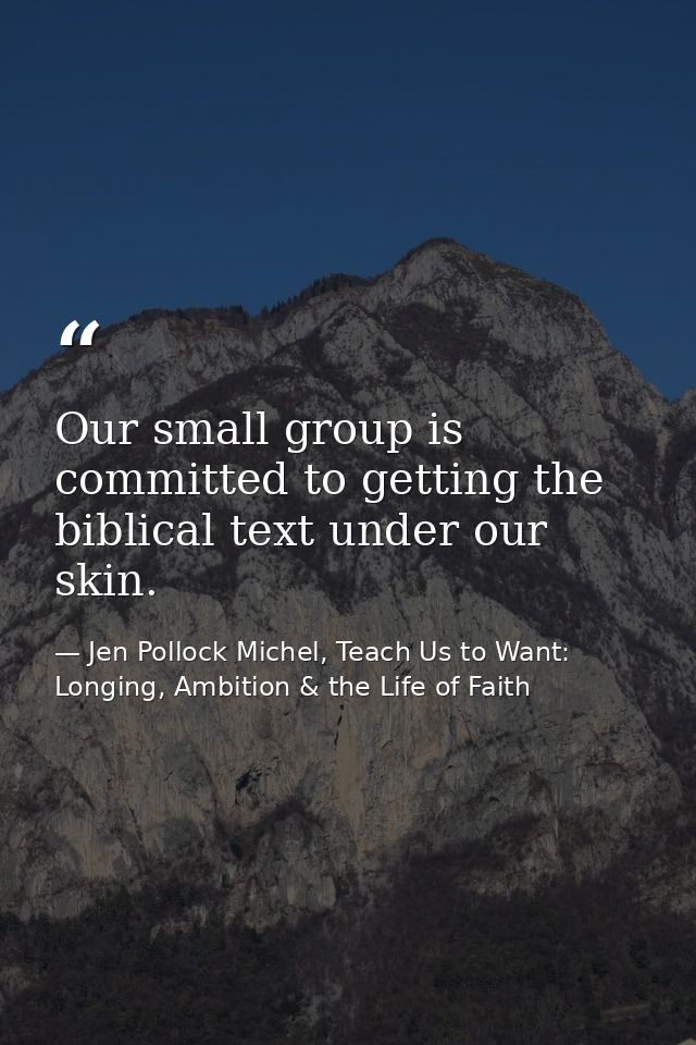Our small group is committed to getting the biblical text under our skin. — Jen Pollock Michel, Teach Us to Want: Longing, Ambition & the Life of Faith