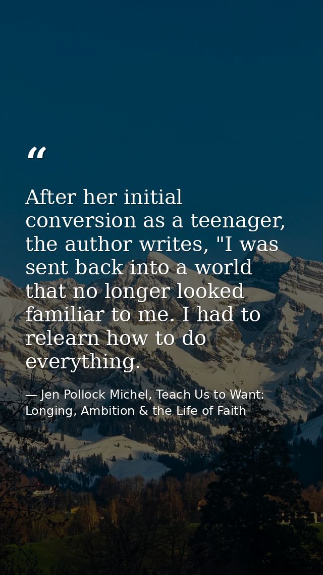 After her initial conversion as a teenager, the author writes, "I was sent back into a world that no longer looked famil — Jen Pollock Michel, Teach Us to Want: Longing, Ambition & the Life of Faith