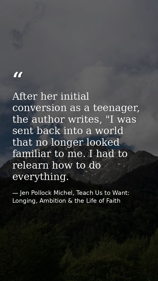 After her initial conversion as a teenager, the author writes, "I was sent back into a world that no longer looked famil — Jen Pollock Michel, Teach Us to Want: Longing, Ambition & the Life of Faith