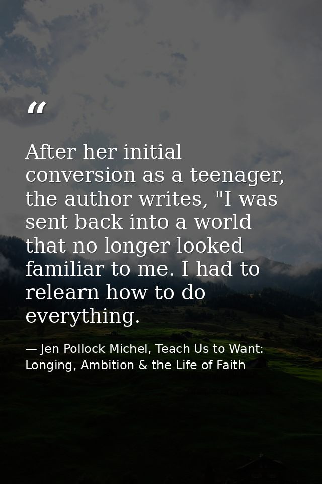After her initial conversion as a teenager, the author writes, "I was sent back into a world that no longer looked famil — Jen Pollock Michel, Teach Us to Want: Longing, Ambition & the Life of Faith