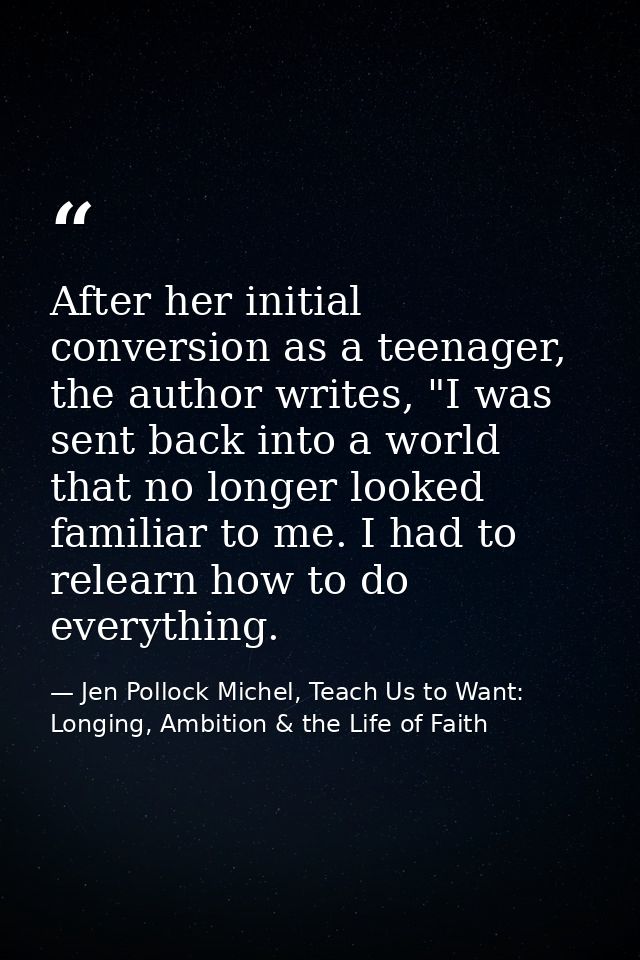 After her initial conversion as a teenager, the author writes, "I was sent back into a world that no longer looked famil — Jen Pollock Michel, Teach Us to Want: Longing, Ambition & the Life of Faith