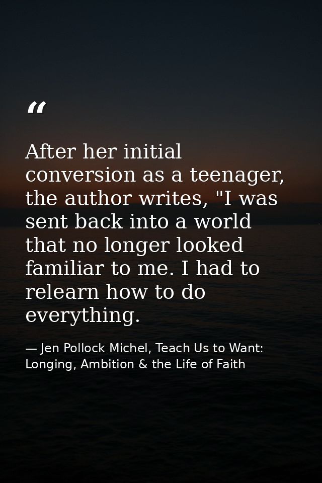 After her initial conversion as a teenager, the author writes, "I was sent back into a world that no longer looked famil — Jen Pollock Michel, Teach Us to Want: Longing, Ambition & the Life of Faith