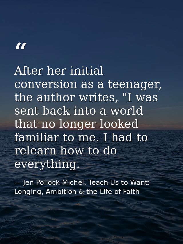 After her initial conversion as a teenager, the author writes, "I was sent back into a world that no longer looked famil — Jen Pollock Michel, Teach Us to Want: Longing, Ambition & the Life of Faith