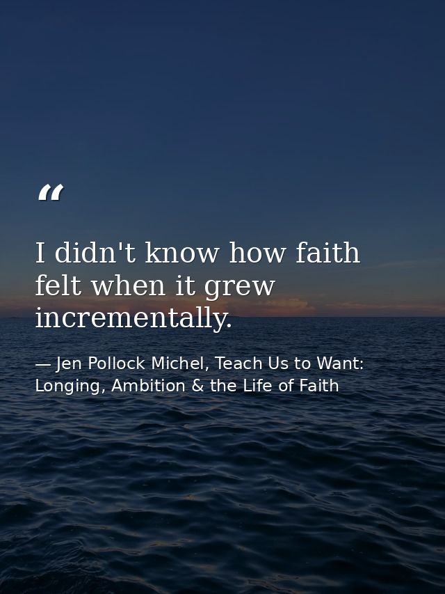 I didn't know how faith felt when it grew incrementally. — Jen Pollock Michel, Teach Us to Want: Longing, Ambition & the Life of Faith