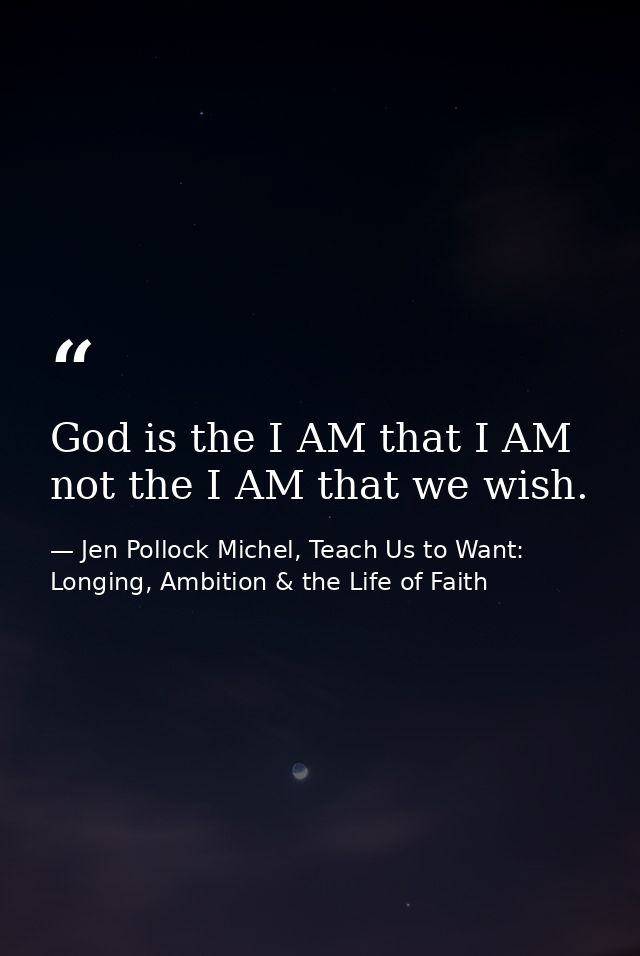 God is the I AM that I AM not the I AM that we wish. — Jen Pollock Michel, Teach Us to Want: Longing, Ambition & the Life of Faith