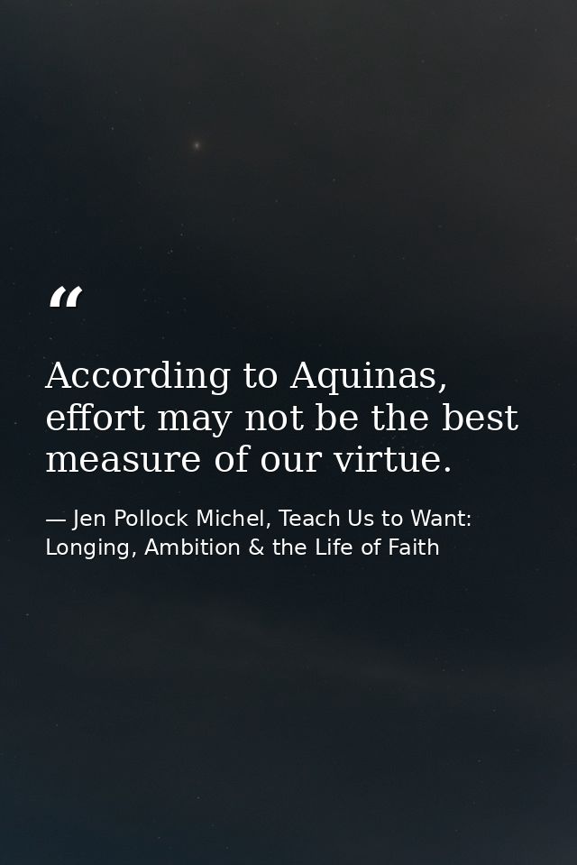 According to Aquinas, effort may not be the best measure of our virtue. — Jen Pollock Michel, Teach Us to Want: Longing, Ambition & the Life of Faith