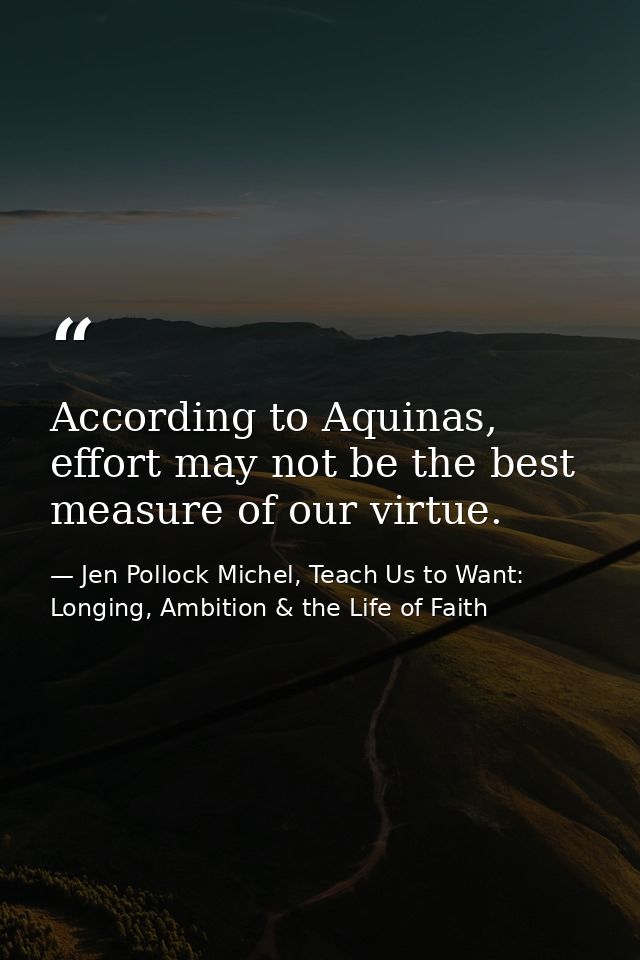 According to Aquinas, effort may not be the best measure of our virtue. — Jen Pollock Michel, Teach Us to Want: Longing, Ambition & the Life of Faith