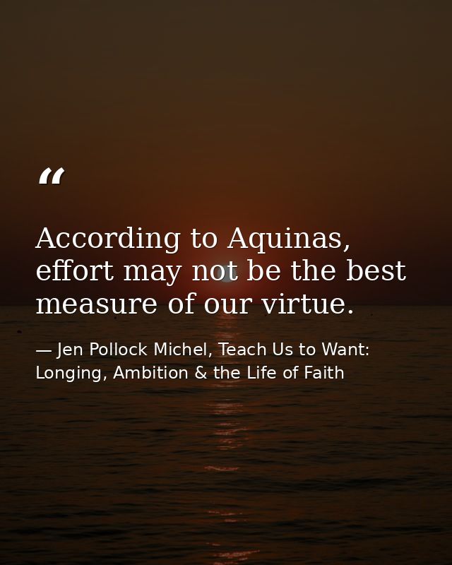 According to Aquinas, effort may not be the best measure of our virtue. — Jen Pollock Michel, Teach Us to Want: Longing, Ambition & the Life of Faith