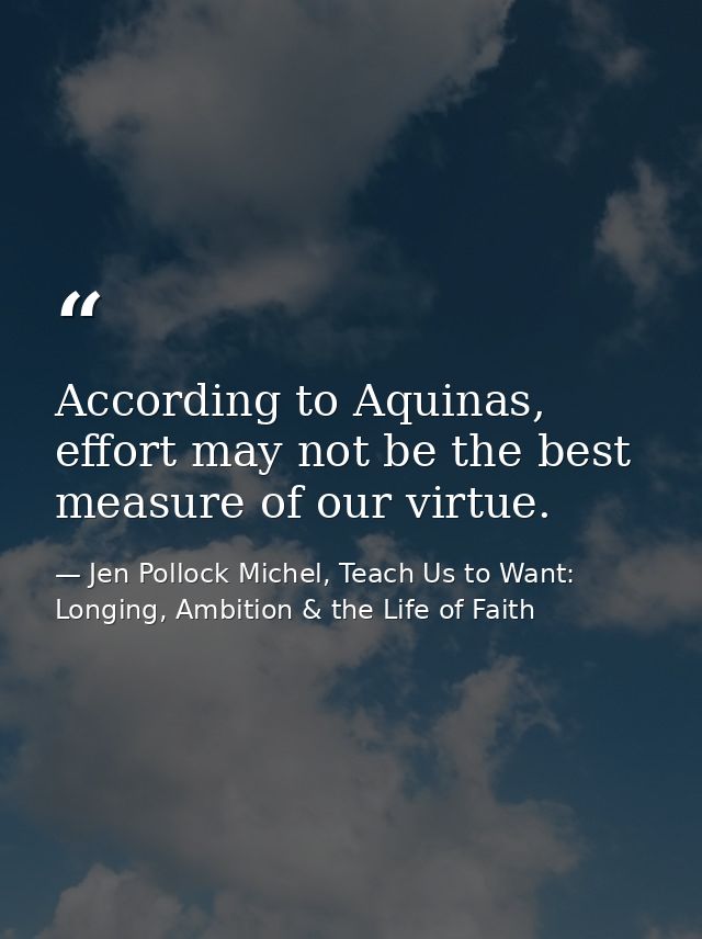 According to Aquinas, effort may not be the best measure of our virtue. — Jen Pollock Michel, Teach Us to Want: Longing, Ambition & the Life of Faith