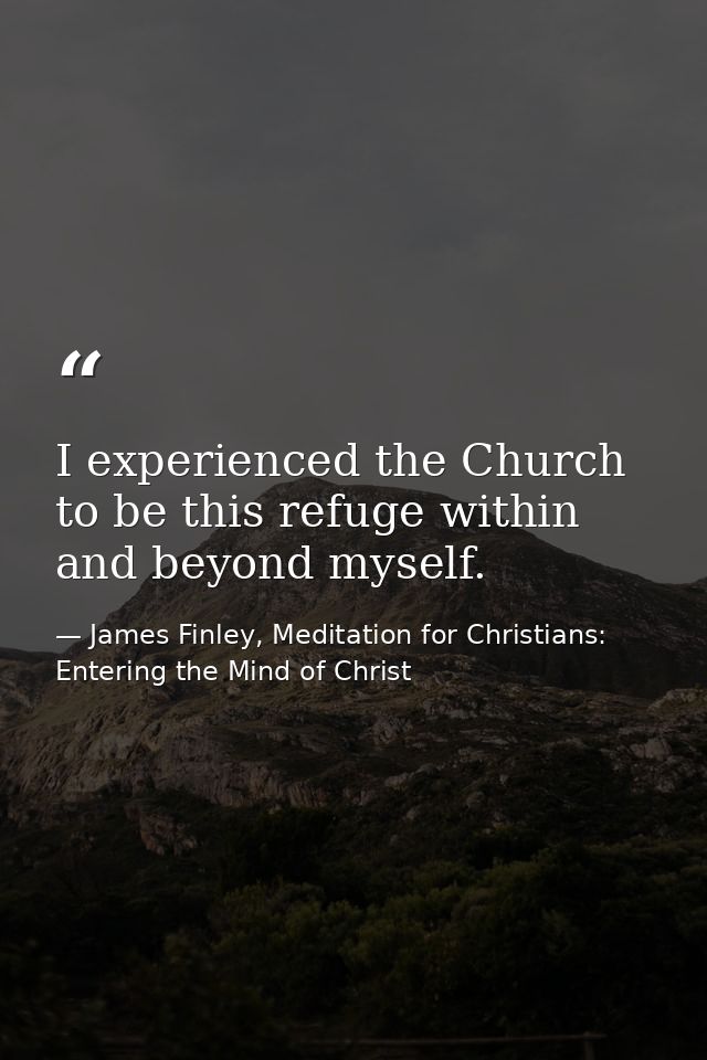 I experienced the Church to be this refuge within and beyond myself. — James Finley, Meditation for Christians: Entering the Mind of Christ