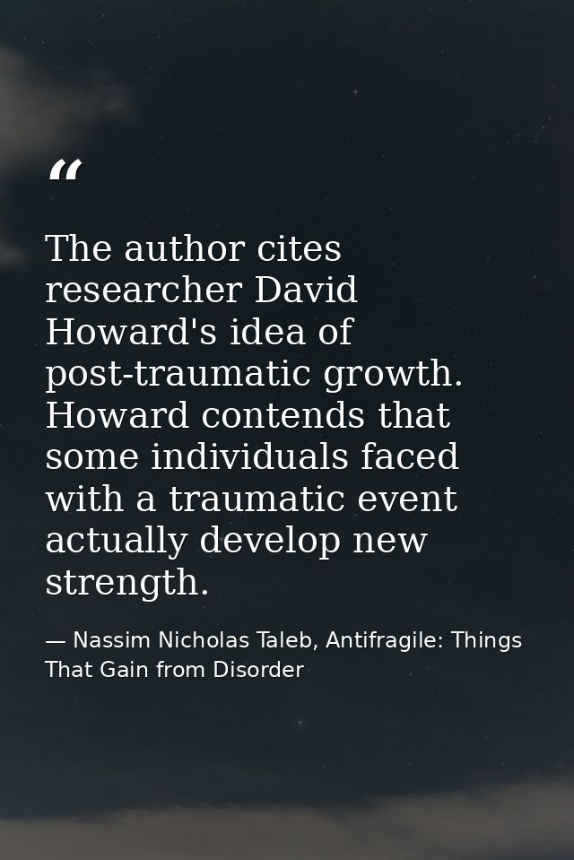 The author cites researcher David Howard's idea of post-traumatic growth. Howard contends that some individuals faced wi — Nassim Nicholas Taleb, Antifragile: Things That Gain from Disorder