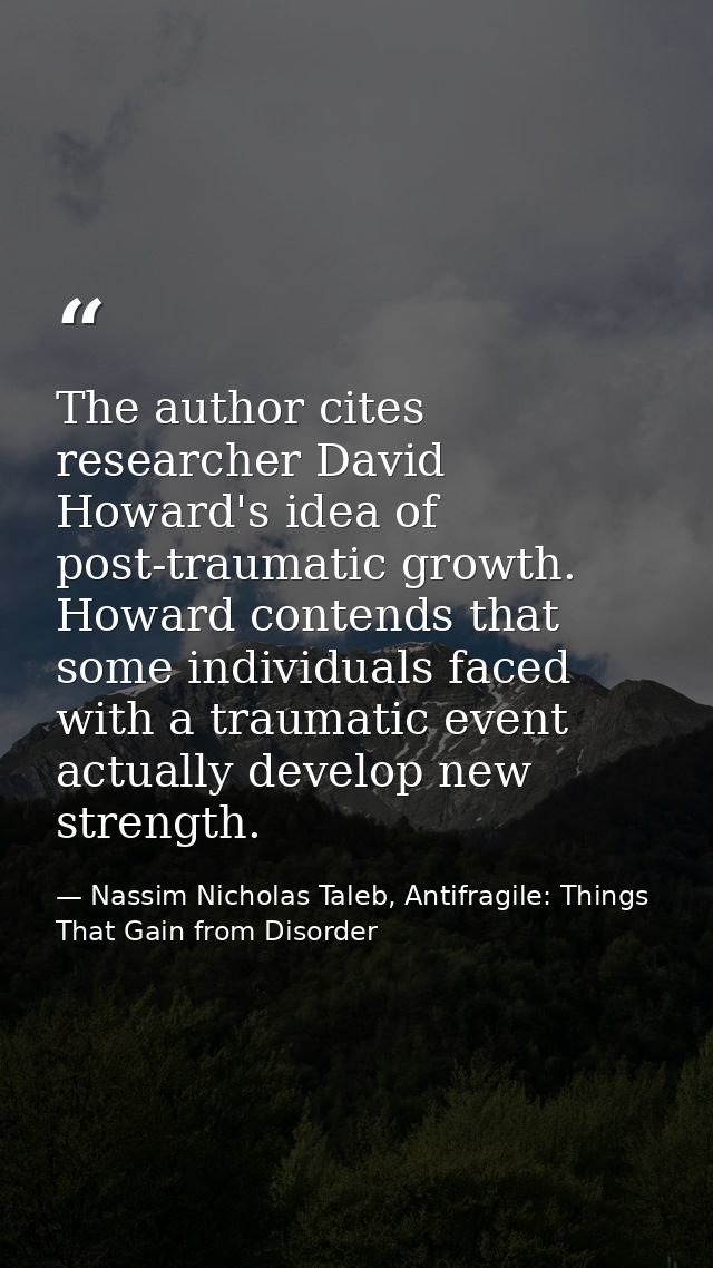 The author cites researcher David Howard's idea of post-traumatic growth. Howard contends that some individuals faced wi — Nassim Nicholas Taleb, Antifragile: Things That Gain from Disorder