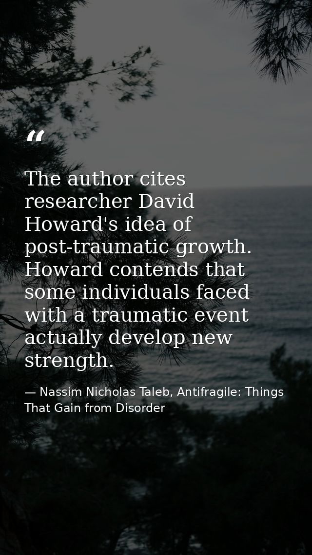 The author cites researcher David Howard's idea of post-traumatic growth. Howard contends that some individuals faced wi — Nassim Nicholas Taleb, Antifragile: Things That Gain from Disorder