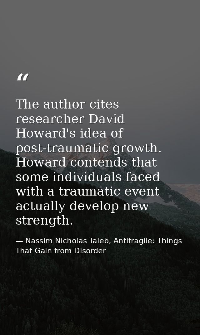 The author cites researcher David Howard's idea of post-traumatic growth. Howard contends that some individuals faced wi — Nassim Nicholas Taleb, Antifragile: Things That Gain from Disorder