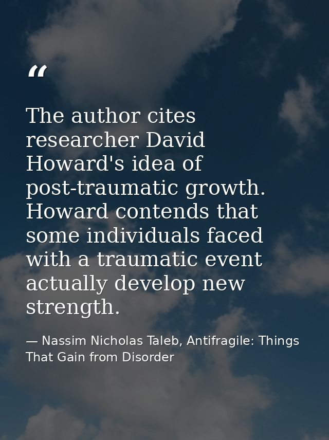 The author cites researcher David Howard's idea of post-traumatic growth. Howard contends that some individuals faced wi — Nassim Nicholas Taleb, Antifragile: Things That Gain from Disorder