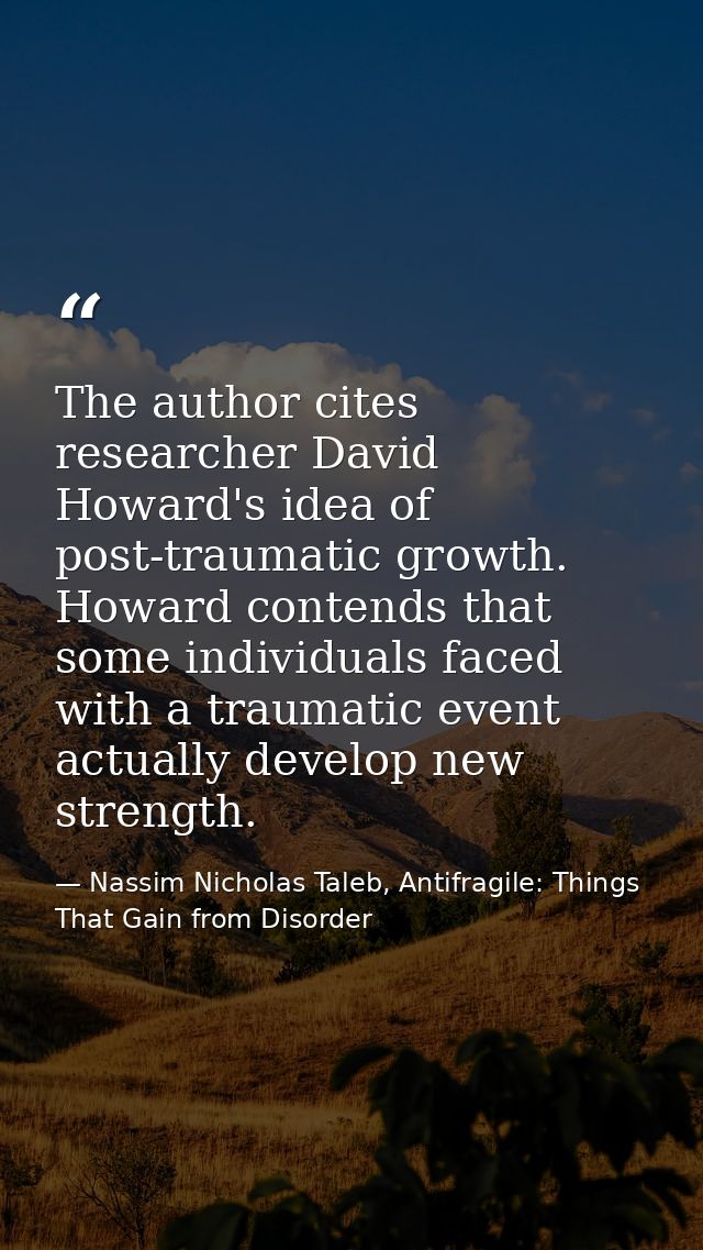 The author cites researcher David Howard's idea of post-traumatic growth. Howard contends that some individuals faced wi — Nassim Nicholas Taleb, Antifragile: Things That Gain from Disorder