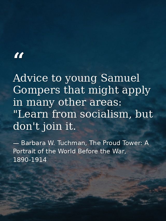 Advice to young Samuel Gompers that might apply in many other areas: "Learn from socialism, but don't join it. — Barbara W. Tuchman, The Proud Tower: A Portrait of the World Before the War, 1890-1914