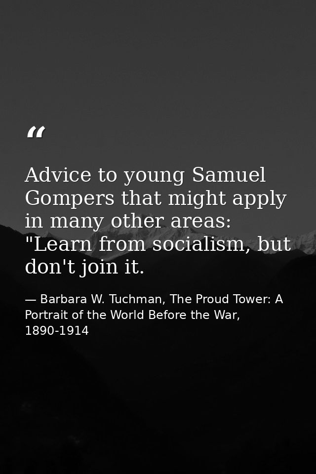 Advice to young Samuel Gompers that might apply in many other areas: "Learn from socialism, but don't join it. — Barbara W. Tuchman, The Proud Tower: A Portrait of the World Before the War, 1890-1914