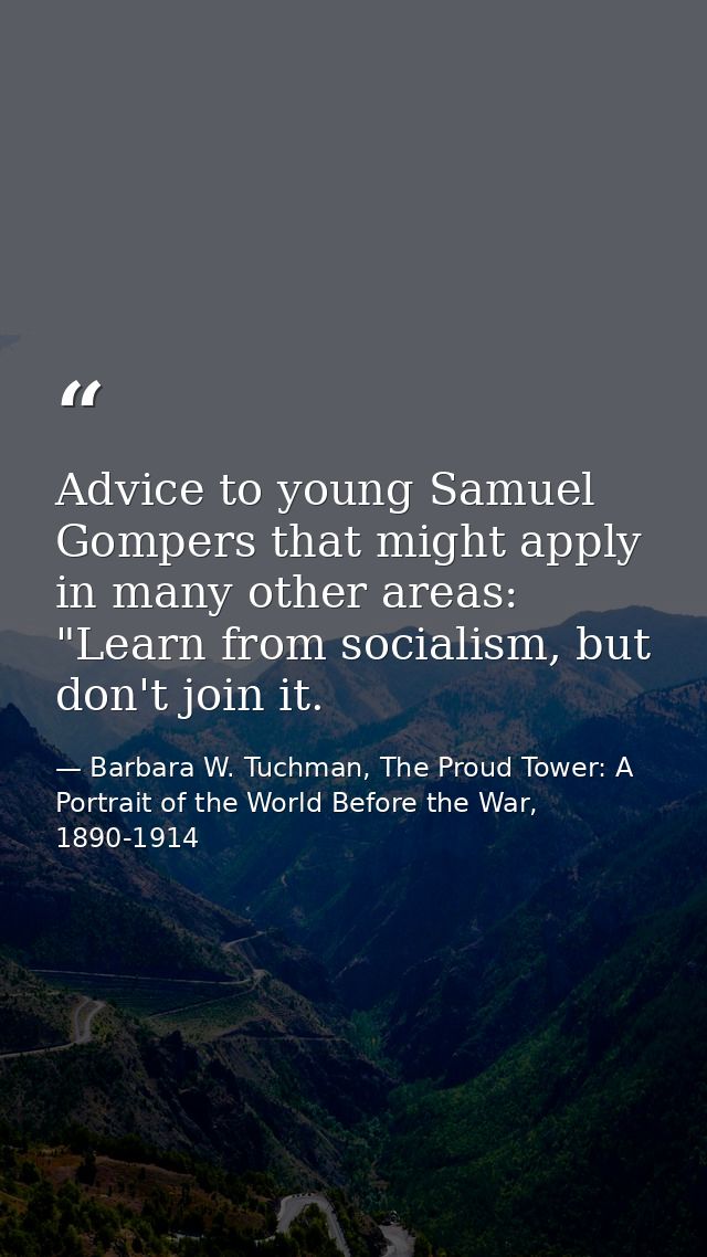 Advice to young Samuel Gompers that might apply in many other areas: "Learn from socialism, but don't join it. — Barbara W. Tuchman, The Proud Tower: A Portrait of the World Before the War, 1890-1914