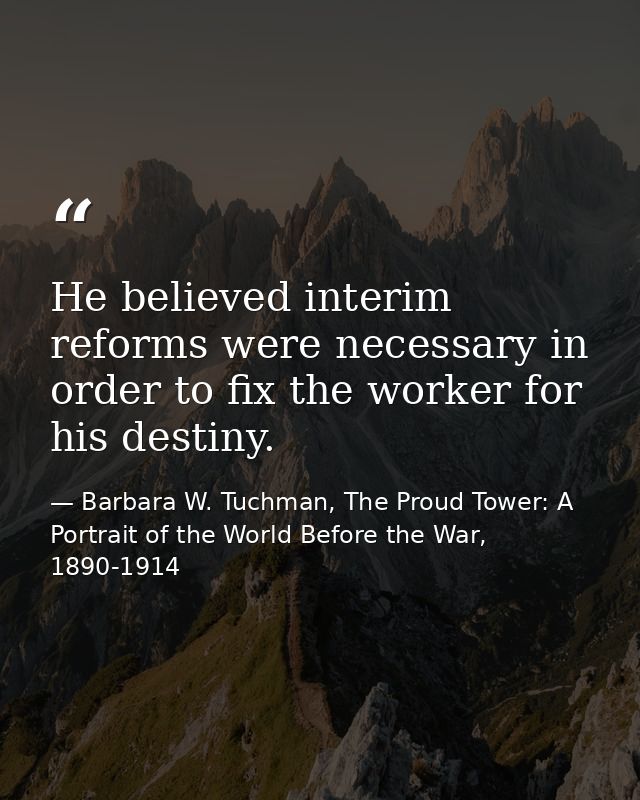 He believed interim reforms were necessary in order to fix the worker for his destiny. — Barbara W. Tuchman, The Proud Tower: A Portrait of the World Before the War, 1890-1914
