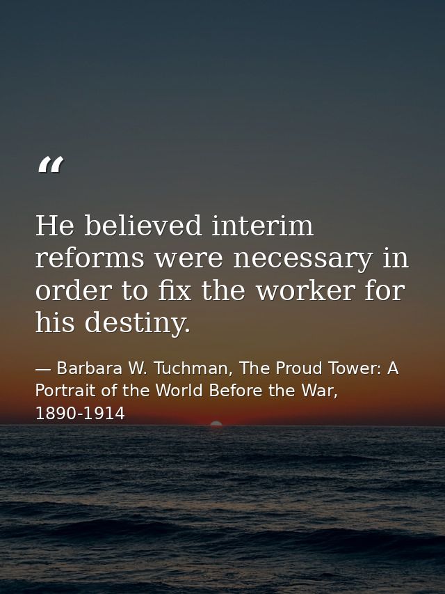 He believed interim reforms were necessary in order to fix the worker for his destiny. — Barbara W. Tuchman, The Proud Tower: A Portrait of the World Before the War, 1890-1914