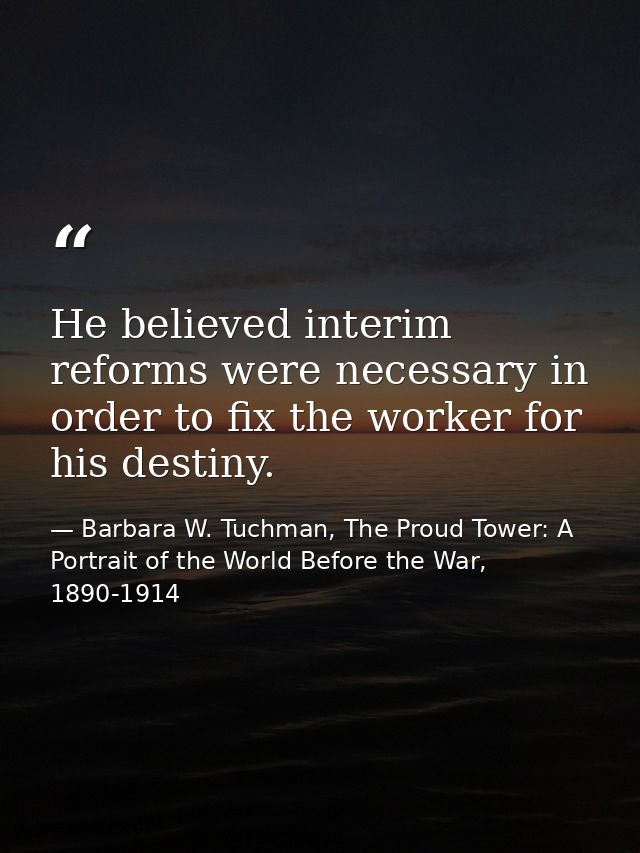 He believed interim reforms were necessary in order to fix the worker for his destiny. — Barbara W. Tuchman, The Proud Tower: A Portrait of the World Before the War, 1890-1914