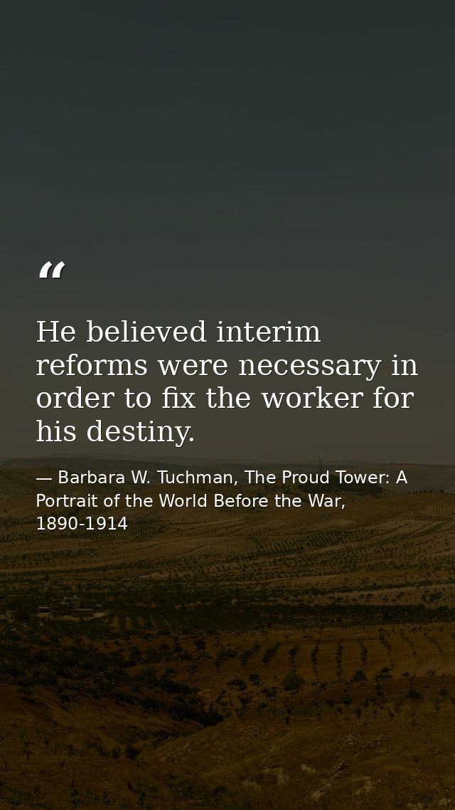 He believed interim reforms were necessary in order to fix the worker for his destiny. — Barbara W. Tuchman, The Proud Tower: A Portrait of the World Before the War, 1890-1914