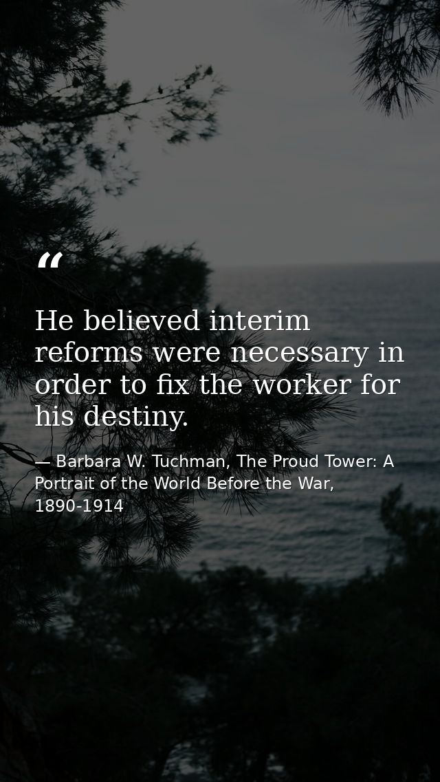 He believed interim reforms were necessary in order to fix the worker for his destiny. — Barbara W. Tuchman, The Proud Tower: A Portrait of the World Before the War, 1890-1914