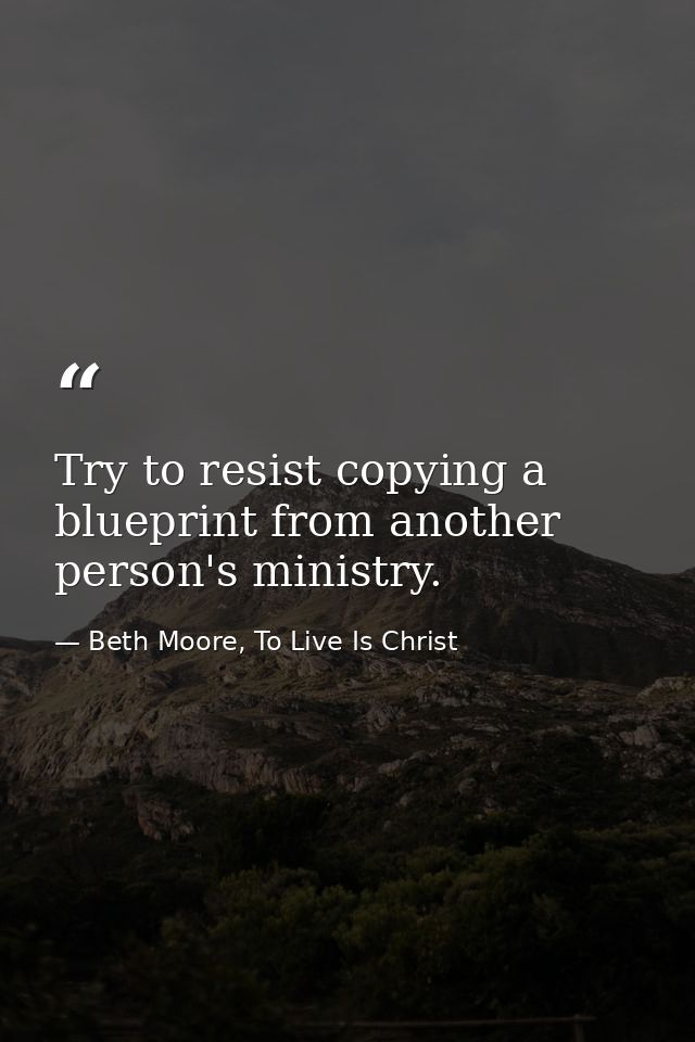 Try to resist copying a blueprint from another person's ministry. — Beth Moore, To Live Is Christ