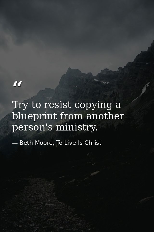 Try to resist copying a blueprint from another person's ministry. — Beth Moore, To Live Is Christ