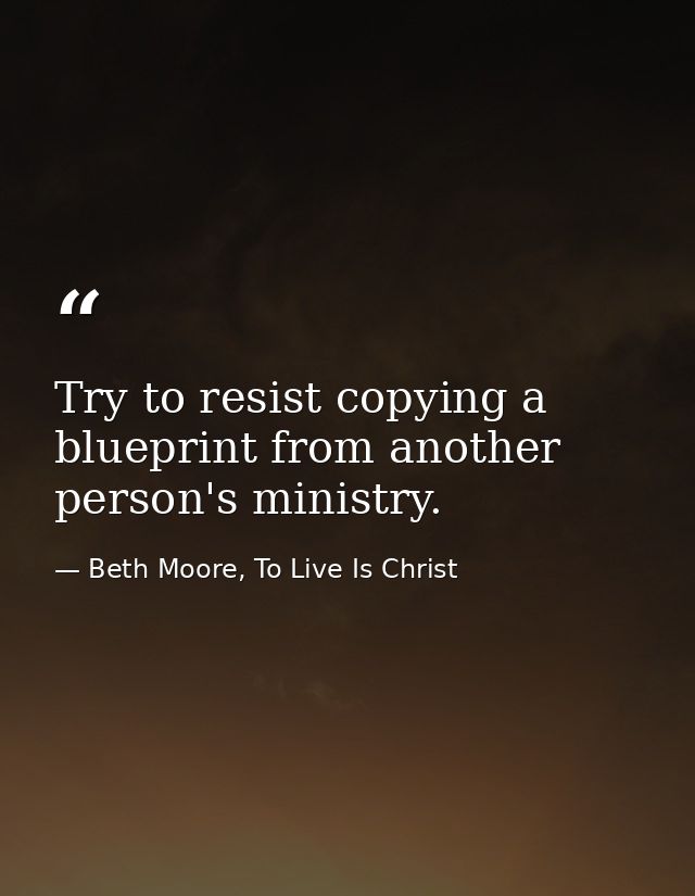 Try to resist copying a blueprint from another person's ministry. — Beth Moore, To Live Is Christ
