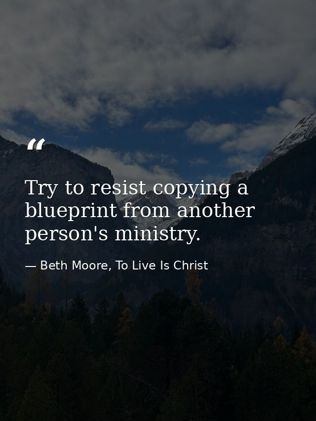 Try to resist copying a blueprint from another person's ministry. — Beth Moore, To Live Is Christ