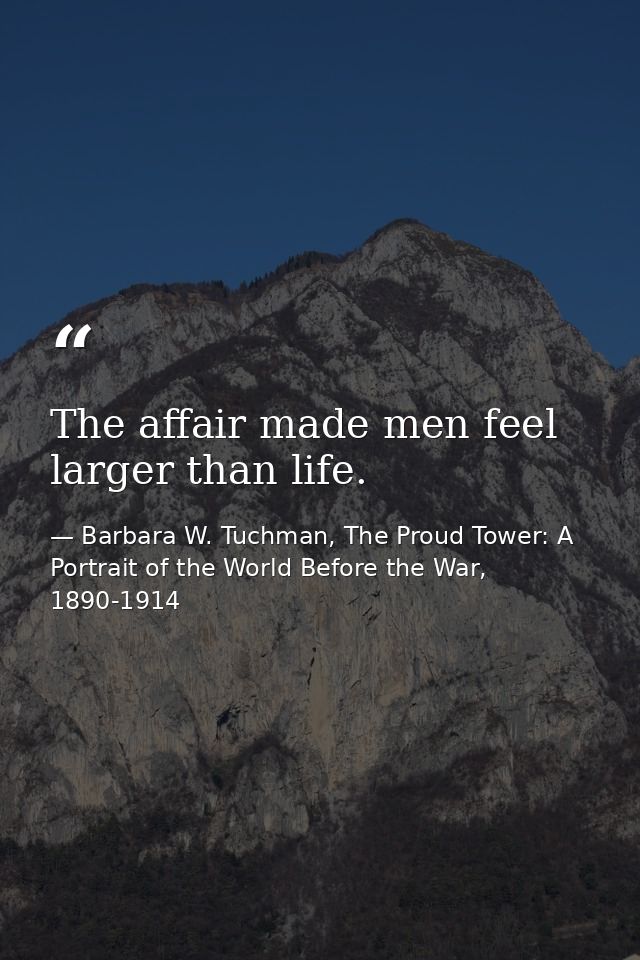 The affair made men feel larger than life. — Barbara W. Tuchman, The Proud Tower: A Portrait of the World Before the War, 1890-1914